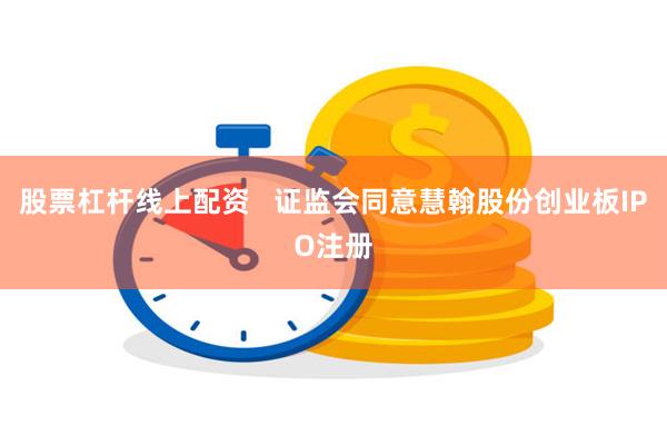 股票杠杆线上配资   证监会同意慧翰股份创业板IPO注册