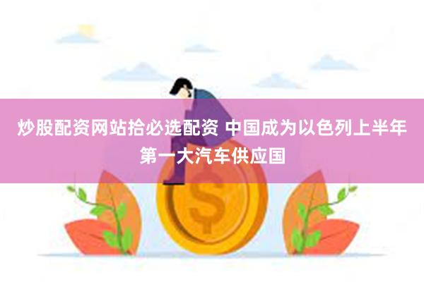 炒股配资网站拾必选配资 中国成为以色列上半年第一大汽车供应国