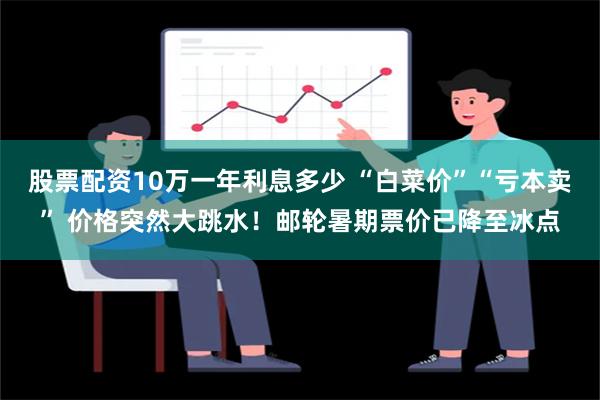 股票配资10万一年利息多少 “白菜价”“亏本卖” 价格突然大跳水！邮轮暑期票价已降至冰点