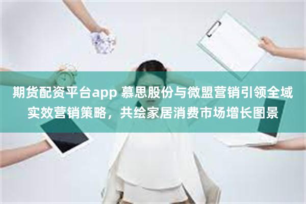 期货配资平台app 慕思股份与微盟营销引领全域实效营销策略，共绘家居消费市场增长图景