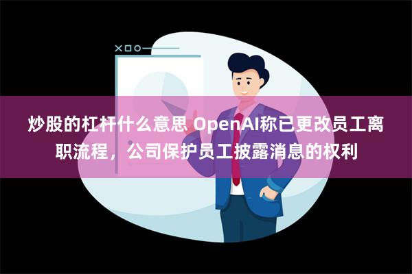 炒股的杠杆什么意思 OpenAI称已更改员工离职流程，公司保护员工披露消息的权利