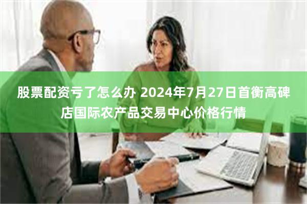 股票配资亏了怎么办 2024年7月27日首衡高碑店国际农产品交易中心价格行情