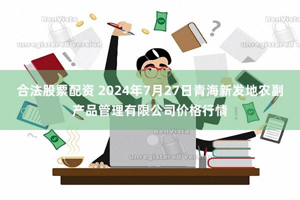 合法股票配资 2024年7月27日青海新发地农副产品管理有限公司价格行情