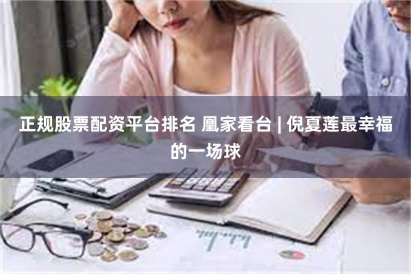 正规股票配资平台排名 凰家看台 | 倪夏莲最幸福的一场球