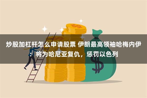 炒股加杠杆怎么申请股票 伊朗最高领袖哈梅内伊：将为哈尼亚复仇，惩罚以色列