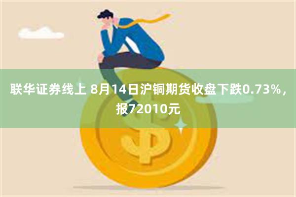 联华证券线上 8月14日沪铜期货收盘下跌0.73%，报72010元