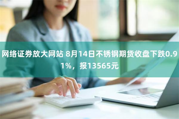 网络证劵放大网站 8月14日不锈钢期货收盘下跌0.91%，报13565元