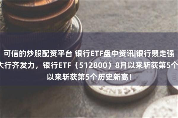 可信的炒股配资平台 银行ETF盘中资讯|银行叕走强，国有五大行齐发力，银行ETF（512800）8月以来斩获第5个历史新高！