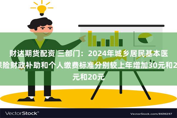 财达期货配资 三部门：2024年城乡居民基本医疗保险财政补助和个人缴费标准分别较上年增加30元和20元