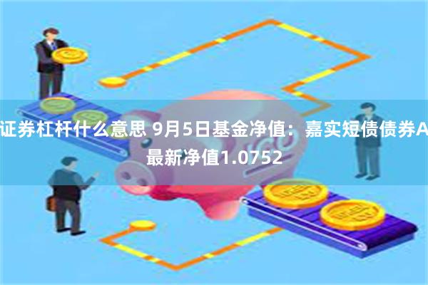 证券杠杆什么意思 9月5日基金净值：嘉实短债债券A最新净值1.0752