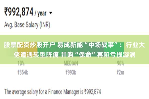 股票配资炒股开户 易成新能“中场战事”：行业大佬遭遇转型阵痛 并购“保命”再陷亏损漩涡