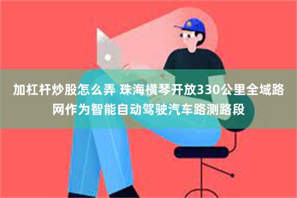 加杠杆炒股怎么弄 珠海横琴开放330公里全域路网作为智能自动驾驶汽车路测路段