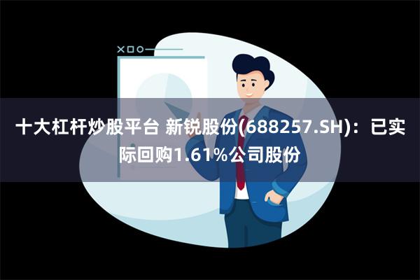 十大杠杆炒股平台 新锐股份(688257.SH)：已实际回购1.61%公司股份