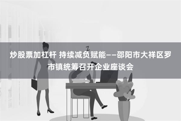 炒股票加杠杆 持续减负赋能——邵阳市大祥区罗市镇统筹召开企业座谈会