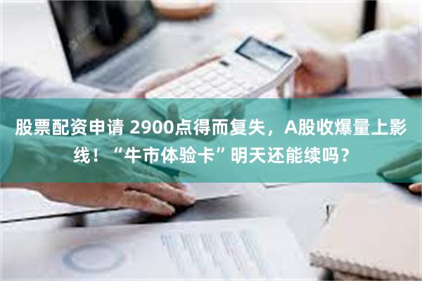 股票配资申请 2900点得而复失，A股收爆量上影线！“牛市体验卡”明天还能续吗？