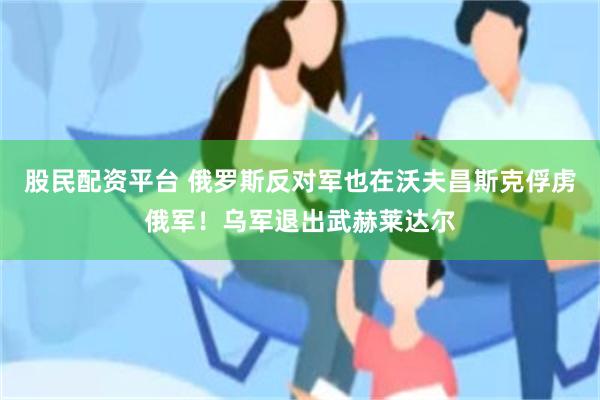 股民配资平台 俄罗斯反对军也在沃夫昌斯克俘虏俄军！乌军退出武赫莱达尔