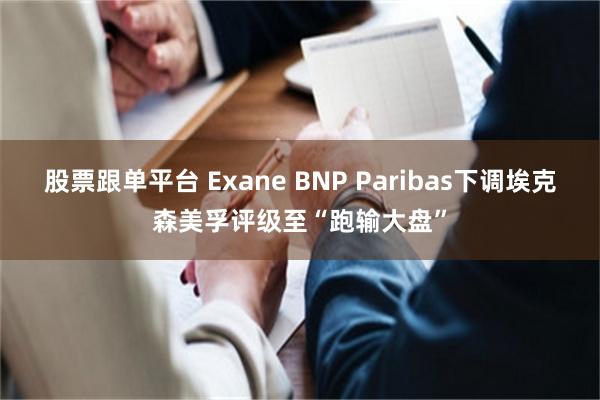 股票跟单平台 Exane BNP Paribas下调埃克森美孚评级至“跑输大盘”