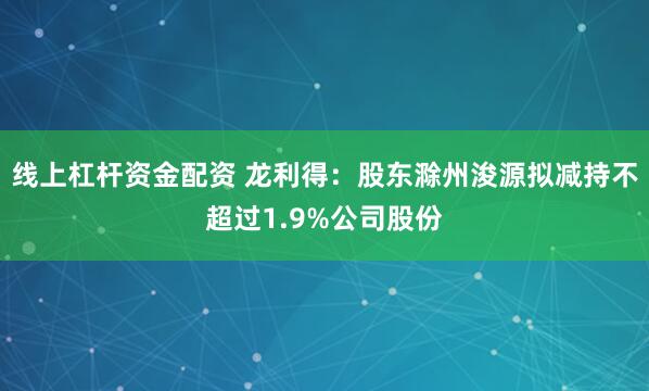 线上杠杆资金配资 龙利得：股东滁州浚源拟减持不超过1.9%公司股份