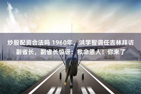 炒股配资合法吗 1960年，洪学智调任吉林拜访副省长，副省长惊讶：救命恩人！你来了