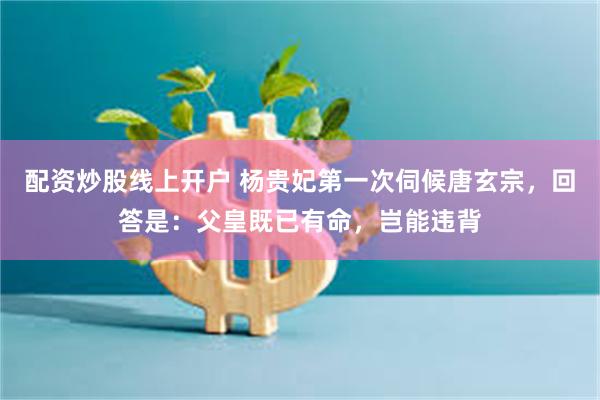 配资炒股线上开户 杨贵妃第一次伺候唐玄宗，回答是：父皇既已有命，岂能违背