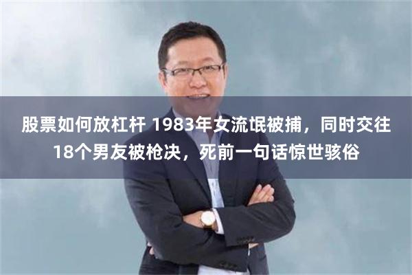 股票如何放杠杆 1983年女流氓被捕，同时交往18个男友被枪决，死前一句话惊世骇俗