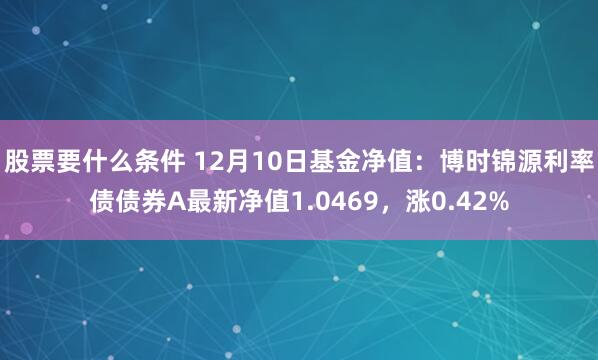 股票要什么条件 12月10日基金净值：博时锦源利率债债券A最新净值1.0469，涨0.42%