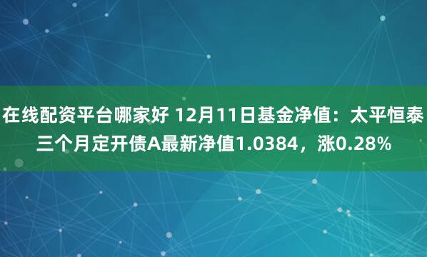 在线配资平台哪家好 12月11日基金净值：太平恒泰三个月定开债A最新净值1.0384，涨0.28%