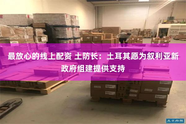 最放心的线上配资 土防长：土耳其愿为叙利亚新政府组建提供支持