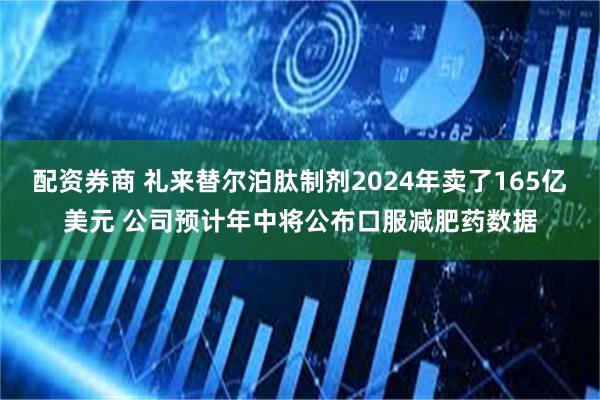 配资券商 礼来替尔泊肽制剂2024年卖了165亿美元 公司预计年中将公布口服减肥药数据