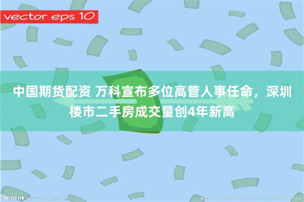 中国期货配资 万科宣布多位高管人事任命，深圳楼市二手房成交量创4年新高