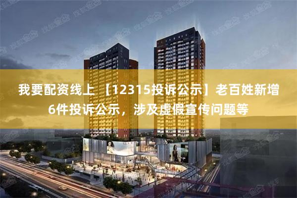 我要配资线上 【12315投诉公示】老百姓新增6件投诉公示，涉及虚假宣传问题等