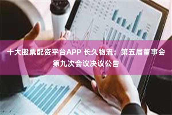 十大股票配资平台APP 长久物流：第五届董事会第九次会议决议公告