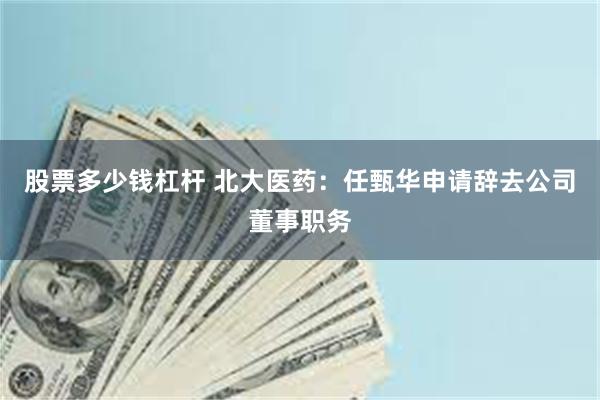 股票多少钱杠杆 北大医药：任甄华申请辞去公司董事职务