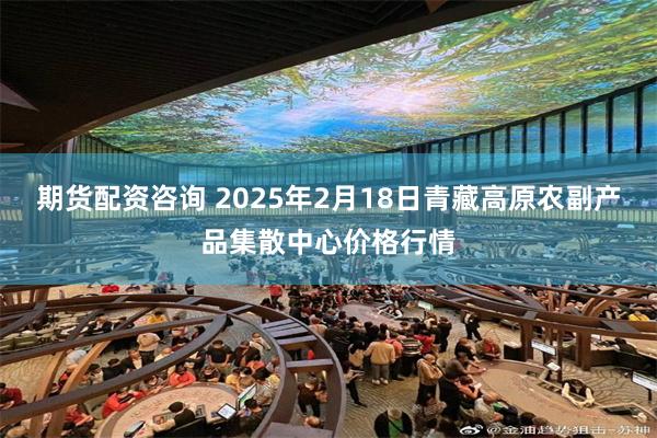 期货配资咨询 2025年2月18日青藏高原农副产品集散中心价格行情