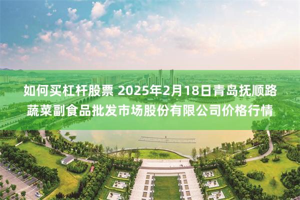 如何买杠杆股票 2025年2月18日青岛抚顺路蔬菜副食品批发市场股份有限公司价格行情