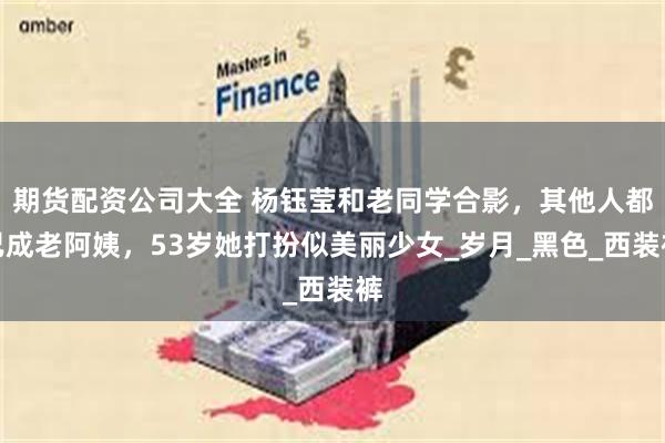 期货配资公司大全 杨钰莹和老同学合影，其他人都已成老阿姨，53岁她打扮似美丽少女_岁月_黑色_西装裤